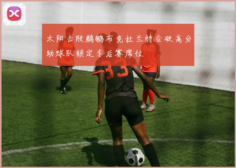 太阳击败鹈鹕布克杜兰特合砍高分助球队锁定季后赛席位